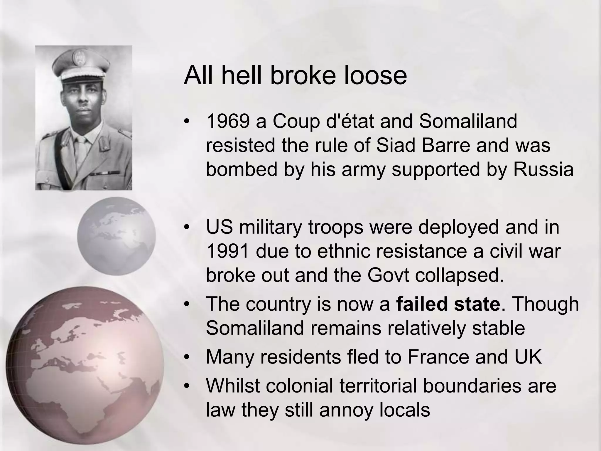 All hell broke loose
• 1969 a Coup d'état and Somaliland
resisted the rule of Siad Barre and was
bombed by his army supported by Russia
• US military troops were deployed and in
1991 due to ethnic resistance a civil war
broke out and the Govt collapsed.
• The country is now a failed state. Though
Somaliland remains relatively stable
• Many residents fled to France and UK
• Whilst colonial territorial boundaries are
law they still annoy locals
 