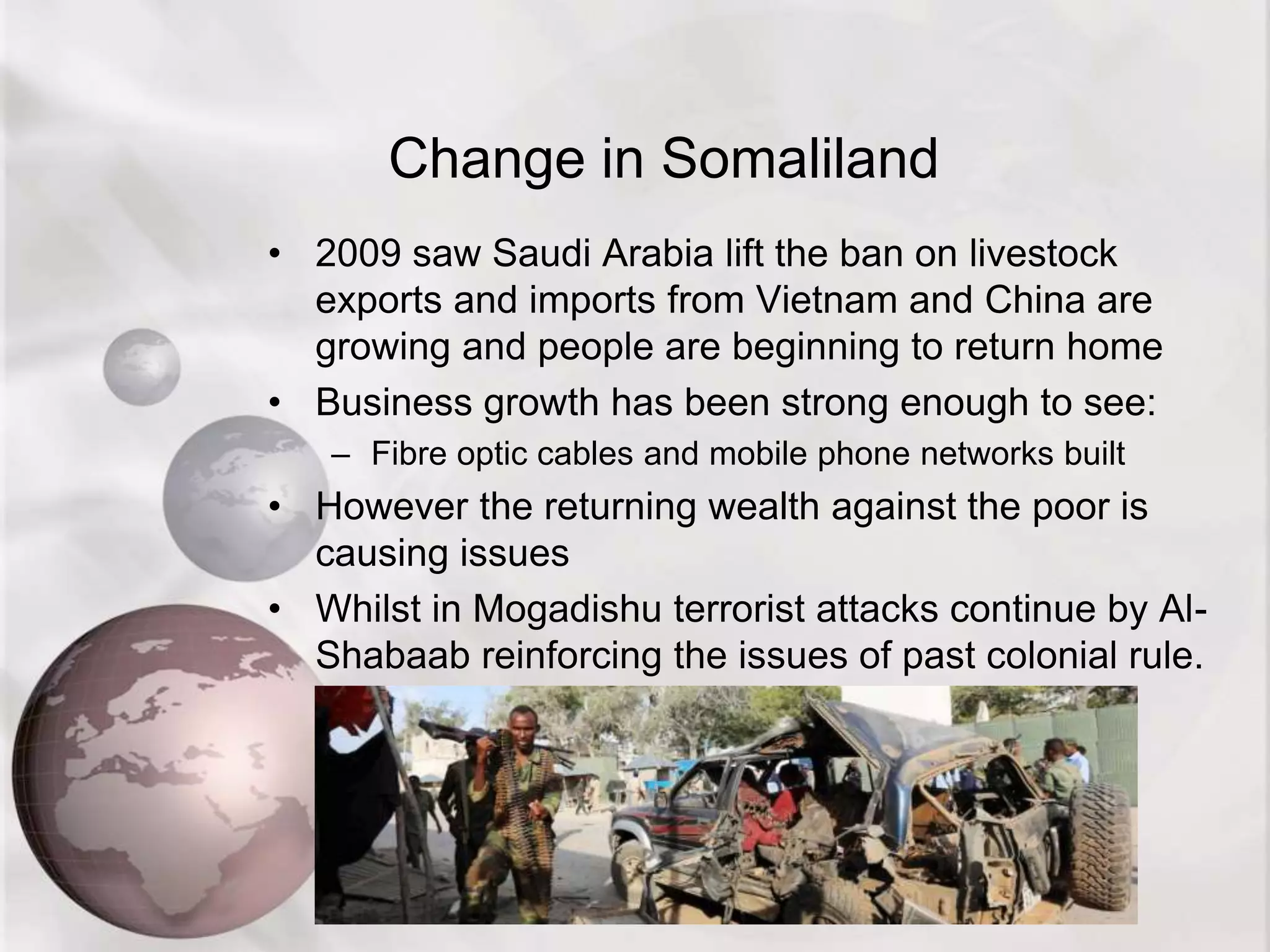 Change in Somaliland
• 2009 saw Saudi Arabia lift the ban on livestock
exports and imports from Vietnam and China are
growing and people are beginning to return home
• Business growth has been strong enough to see:
– Fibre optic cables and mobile phone networks built
• However the returning wealth against the poor is
causing issues
• Whilst in Mogadishu terrorist attacks continue by Al-
Shabaab reinforcing the issues of past colonial rule.
 