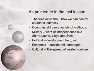 As pointed to in the last lesson
• Theories exist about how we can control
countries indirectly
• Countries still use a variety of methods:
• Military – wars of independence IRA,
Sierra Leone, Libya and Syria
• Political – development help, aid
• Economic – provide aid, embargos
• Cultural – The spread of western culture
 