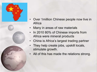 • Over 1million Chinese people now live in
Africa
• Many in areas of raw materials
• In 2010 80% of Chinese imports from
Africa were mineral products
• China is Africa’s largest trading partner
• They help create jobs, upskill locals,
stimulate growth.
• All of this has made the relations strong.
 