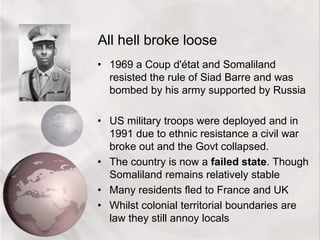 All hell broke loose
• 1969 a Coup d'état and Somaliland
resisted the rule of Siad Barre and was
bombed by his army supported by Russia
• US military troops were deployed and in
1991 due to ethnic resistance a civil war
broke out and the Govt collapsed.
• The country is now a failed state. Though
Somaliland remains relatively stable
• Many residents fled to France and UK
• Whilst colonial territorial boundaries are
law they still annoy locals
 