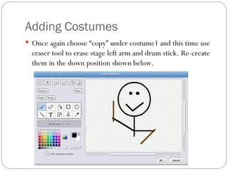 Adding Costumes Once again choose “copy” under costume1 and this time use eraser tool to erase stage left arm and drum stick. Re-create them in the down position shown below.