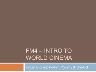 FM4 – INTRO TO
WORLD CINEMA
Urban Stories: Power, Poverty & Conflict
 