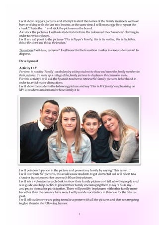 3
I will show Peppa’s pictures and attempt to elicit the names of the family members we have
been working with the last two lessons; at the same time, I will encourage Ss to repeat the
chunk ‘This is the…’ and stick the pictures on the board.
As I stick the pictures, I will ask students to tell me the colours of the characters’ clothing in
order to revisit colours.
I will say as I point to the pictures ‘This is Peppa’s Family; this is the mother, this is the father,
this is the sister and this is the brother.’
Transition: Well done, everyone! I will resort to the transition marker in case students start to
disperse.
Development
Activity 1 15’
Purpose: to practise ‘Family’ vocabulary by asking students to show and namethe family members in
their pictures. To make up a collage of the family pictures to display on the classroom walls.
For this activity I will ask the Spanish teacher to retrieve Ss’ family pictures beforehand in
order to avoid major distractions.
I will show the students the following picture and say ‘This is MY family’ emphasising on
MY so students understand whose family it is:
I will point each person in the picture and present my family by saying ‘This is my…’
I will distribute Ss’ pictures, this could cause students to get distracted so I will resort to a
chant or transition marker once each S has their picture.
I will ask a volunteer in each desk to show their family picture and tell who the people are; I
will guide and help each S to present their family encouraging them to say ‘This is my…’
and praise them after participation. There will possibly be pictures with other family mem-
ber other than the ones we have seen, I will provide vocabulary in this case for the S to re-
peat.
I will tell students we are going to make a poster with all the pictures and that we are going
to glue them to the following frames:
 