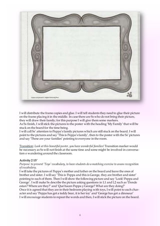 4
I will distribute the frame copies and glue. I will tell students they need to glue their picture
on the frame placing it in the middle. In case there are Ss who do not bring their picture,
they will draw their family; for this purpose I will give them some markers.
As Ss finish, I will stick the pictures to the poster with the heading ‘My Family’ that will be
stuck on the board for the time being.
I will call Ss’ attention to Peppa’s family pictures which are still stuck on the board. I will
point to the pictures and say ‘This is Peppa’s family’, then to the poster with the Ss’ pictures
and say ‘These are your families’ pointing to everyone in the room.
Transition: Look at this beautiful poster, you have wonderful families! Transition marker would
be necessary as Ss will not finish at the same time and some might be involved in conversa-
tion o wandering around the classroom.
Activity 2 15’
Purpose: to present ‘Toys’ vocabulary, to have students do a matching exercise to assess recognition
of vocabulary.
I will take the pictures of Peppa’s mother and father on the board and leave the ones of
brother and sister. I will say ‘This is Peppa and this is George, they are brother and sister’
pointing to each of them. Then I will show the following picture and say ‘Look! Peppa and
George’. I will make Ss describe the picture asking questions in L1 and L2 such as ‘Donde
estan? Where are they?’ and ‘Qué hacen Peppa y George? What are they doing?’
Once it is agreed that they are in their bedroom playing with toys, I will point to each char-
acter and say ‘Peppa has got a teddy bear, it is her toy’ and ‘George has got a dinosaur’
I will encourage students to repeat the words and then, I will stick the picture on the board.
 