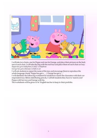 5
I will take two chairs, one for Peppa and one for George, and place their pictures on the back
rest of each chair. I will take the bag with the real toys and place them on each chair as I say:
Peppa has gota teddy bear/ a doll / a telephone
George has got a dinosaur / a ball / a car
I will ask students to repeat the name of the toys and encourage them to reproduce the
whole language chunk ‘Peppa has got a … / George has got a…’
I will distribute the following worksheet for students to match the characters with their cor-
respondent toys. Before distributing pencils, I will tell students they have to ‘match/unir’
Peppa with her toys and George with his.
The worksheets will be given to Ss’ English teacher to keep in their portfolio.
 