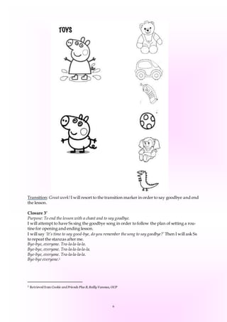 6
Transition: Great work!I will resort to the transition marker in order to say goodbye and end
the lesson.
Closure 3’
Purpose: To end the lesson with a chant and to say goodbye.
I will attempt to have Ss sing the goodbye song in order to follow the plan of setting a rou-
tine for opening and ending lesson.
I will say ‘It’s time to say good-bye, do you remember thesong to say goodbye?’ Then I will ask Ss
to repeat the stanzas after me.
Bye-bye, everyone. Tra-la-la-la-la.
Bye-bye, everyone. Tra-la-la-la-la-la.
Bye-bye, everyone. Tra-la-la-la-la.
Bye-bye everyone.5
5 Retrieved from Cookie and Friends Plus B, Reilly Vanessa, OUP
 