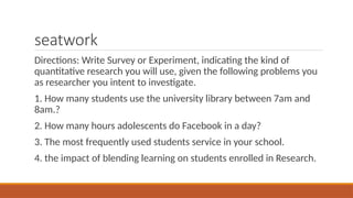 seatwork
Directions: Write Survey or Experiment, indicating the kind of
quantitative research you will use, given the following problems you
as researcher you intent to investigate.
1. How many students use the university library between 7am and
8am.?
2. How many hours adolescents do Facebook in a day?
3. The most frequently used students service in your school.
4. the impact of blending learning on students enrolled in Research.
 