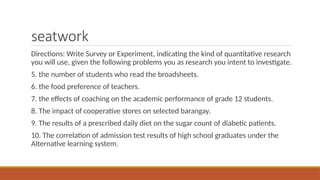 seatwork
Directions: Write Survey or Experiment, indicating the kind of quantitative research
you will use, given the following problems you as research you intent to investigate.
5. the number of students who read the broadsheets.
6. the food preference of teachers.
7. the effects of coaching on the academic performance of grade 12 students.
8. The impact of cooperative stores on selected barangay.
9. The results of a prescribed daily diet on the sugar count of diabetic patients.
10. The correlation of admission test results of high school graduates under the
Alternative learning system.
 