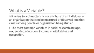 What is a Variable?
> It refers to a characteristics or attribute of an individual or
an organization that can be measured or observed and that
varies among people or organization being studied.
> The most common variables in social research are age,
sex, gender, education, income, marital status and
occupation.
 