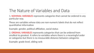 The Nature of Variables and Data
1. NOMINAL VARIABLES represents categories that cannot be ordered in any
particular way.
These are variables whose data are non-numeric labels that do not reflect
quantitative information
Example: gender, political affiliation, social status
2. ORDINAL VARIABLES represents categories that can be ordered from
smallest to greatest. It refers to variables where there is a meaningful order
or categories but there is no measurable distance between categories
Example: grade level, sibling rank
 