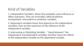 Kind of Variables
1. Independent Variables- those that probably cause influence or
affect outcomes. They are invariably called treatment,
manipulated, antecedent or predictor variables.
2. Dependent variables-those that depend on the independent
variables; they are the outcomes of the influence of the
independent variable.
3. Intervening or Mediating Variable – “stand between” the
independent and dependent variables and they show the effects
of the independent variable on the dependent variable.
 