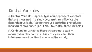 Kind of Variables
4. Control Variables –special type of independent variables
that are measured in a study because they influence the
dependent variable. Researchers use statistical procedures
(analysis of covariance [ANCOVA]) to control these variables.
5. Confounding variables-those that are not actually
measured or observed in a study. They exist but their
influence cannot be directly detected in a study.
 