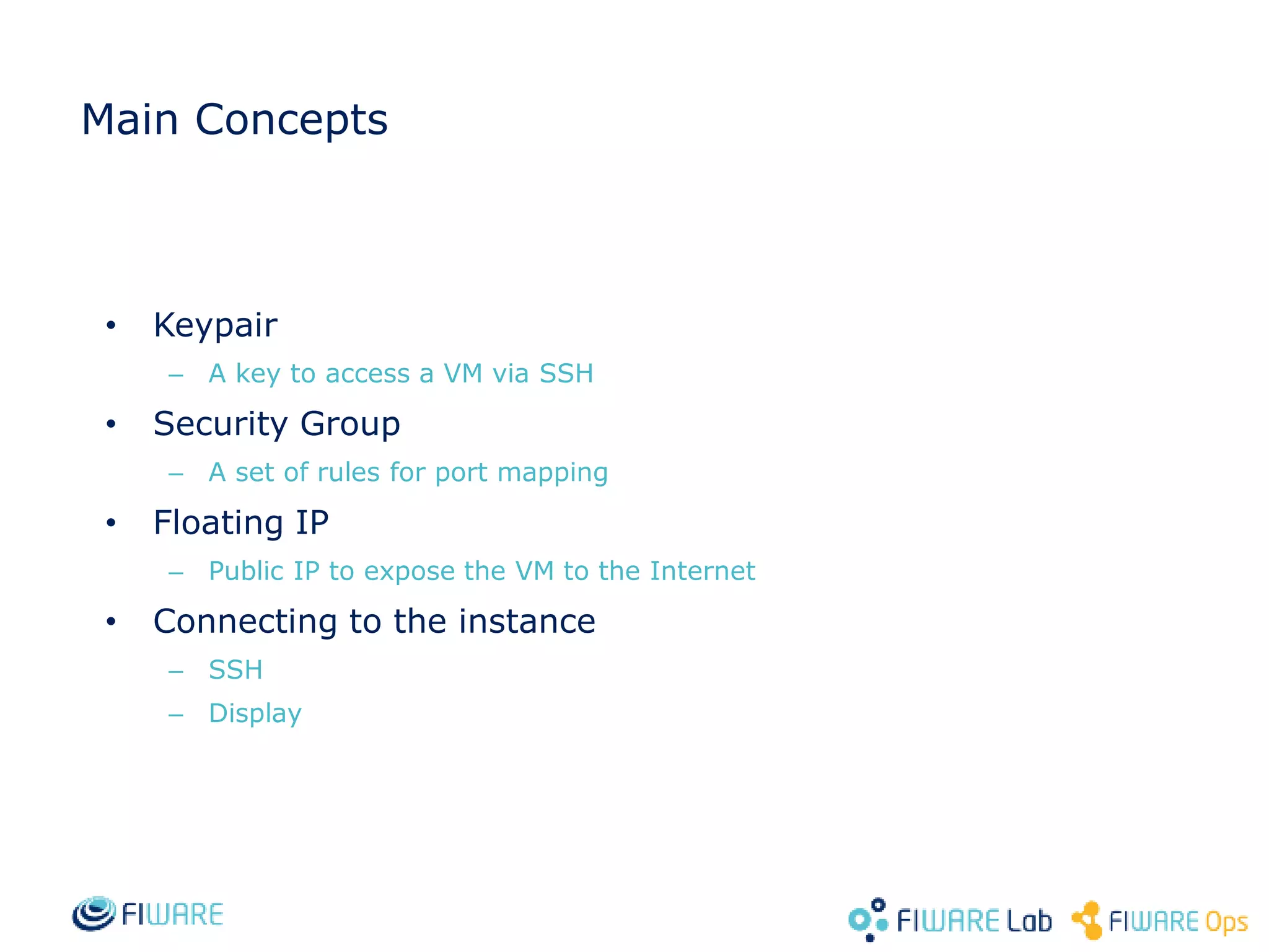 Main Concepts
• Keypair
– A key to access a VM via SSH
• Security Group
– A set of rules for port mapping
• Floating IP
– Public IP to expose the VM to the Internet
• Connecting to the instance
– SSH
– Display