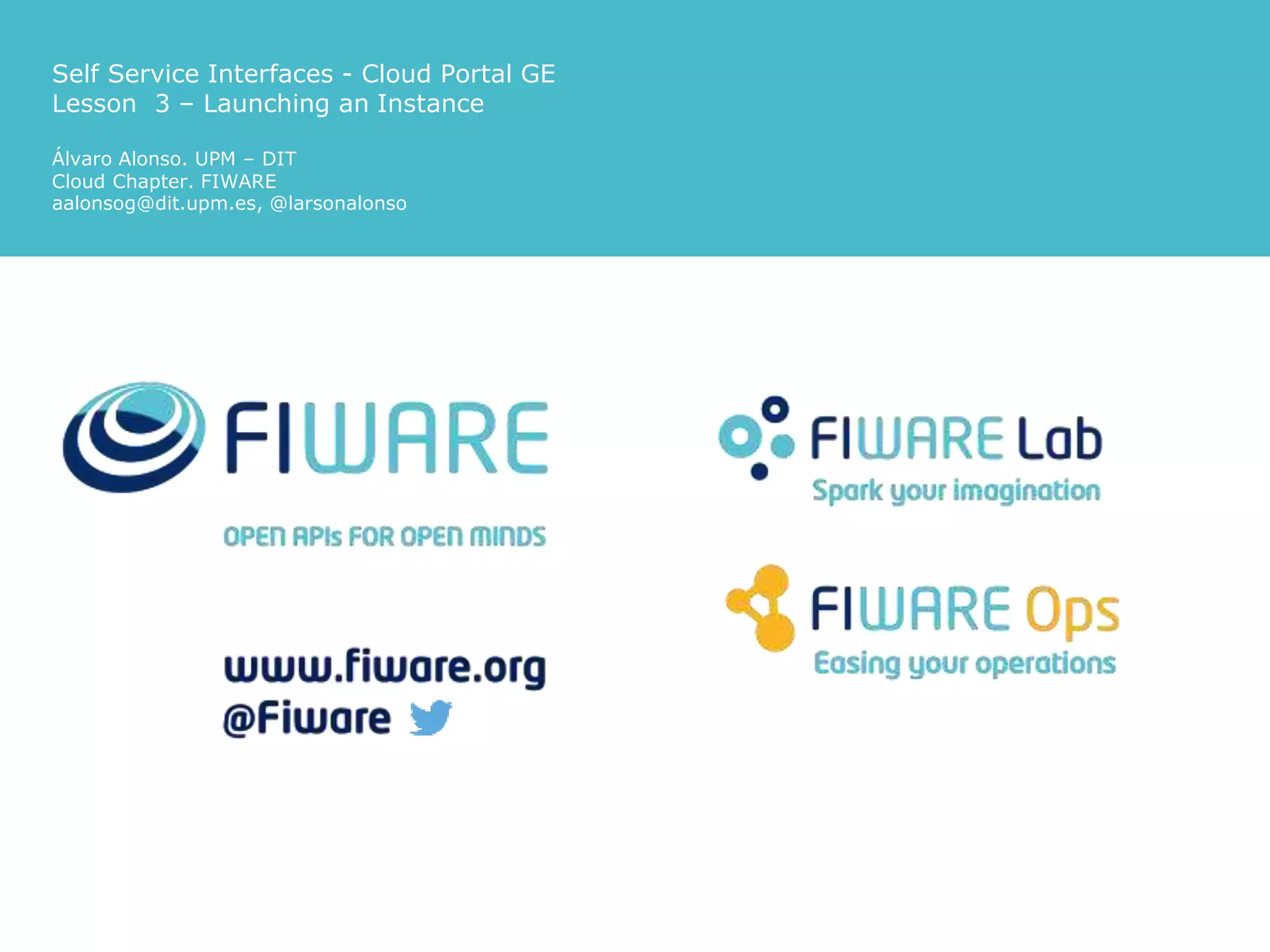 Self Service Interfaces - Cloud Portal GE
Lesson 3 – Launching an Instance
Álvaro Alonso. UPM – DIT
Cloud Chapter. FIWARE
aalonsog@dit.upm.es, @larsonalonso