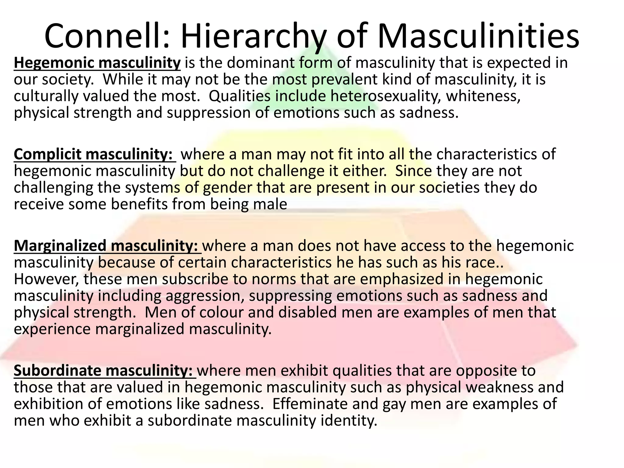 Hegemonic masculinity is the dominant form of masculinity that is expected in
our society. While it may not be the most prevalent kind of masculinity, it is
culturally valued the most. Qualities include heterosexuality, whiteness,
physical strength and suppression of emotions such as sadness.
Complicit masculinity: where a man may not fit into all the characteristics of
hegemonic masculinity but do not challenge it either. Since they are not
challenging the systems of gender that are present in our societies they do
receive some benefits from being male
Marginalized masculinity: where a man does not have access to the hegemonic
masculinity because of certain characteristics he has such as his race..
However, these men subscribe to norms that are emphasized in hegemonic
masculinity including aggression, suppressing emotions such as sadness and
physical strength. Men of colour and disabled men are examples of men that
experience marginalized masculinity.
Subordinate masculinity: where men exhibit qualities that are opposite to
those that are valued in hegemonic masculinity such as physical weakness and
exhibition of emotions like sadness. Effeminate and gay men are examples of
men who exhibit a subordinate masculinity identity.
Connell: Hierarchy of Masculinities
 