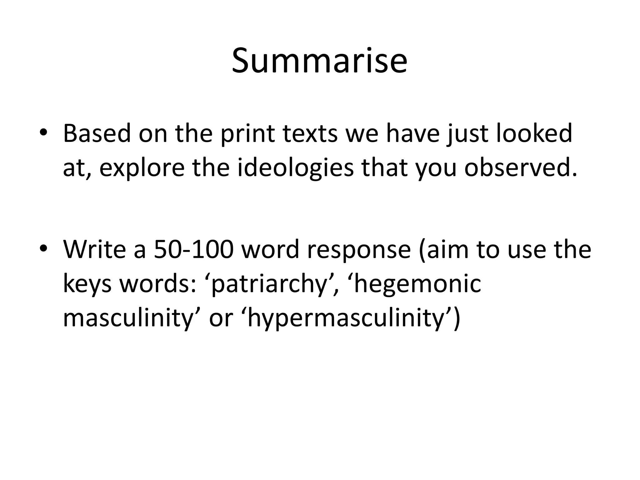 Summarise
• Based on the print texts we have just looked
at, explore the ideologies that you observed.
• Write a 50-100 word response (aim to use the
keys words: ‘patriarchy’, ‘hegemonic
masculinity’ or ‘hypermasculinity’)
 