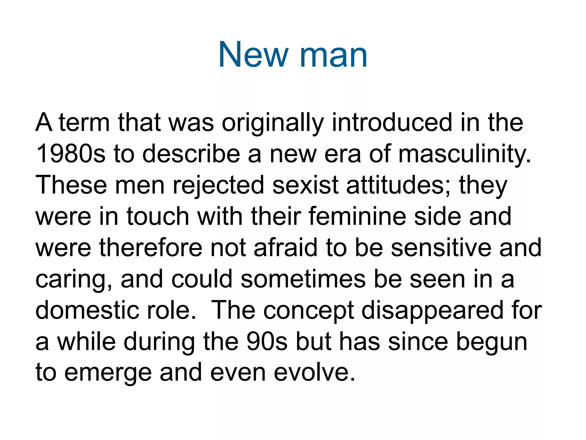 New man
A term that was originally introduced in the
1980s to describe a new era of masculinity.
These men rejected sexist attitudes; they
were in touch with their feminine side and
were therefore not afraid to be sensitive and
caring, and could sometimes be seen in a
domestic role. The concept disappeared for
a while during the 90s but has since begun
to emerge and even evolve.
 