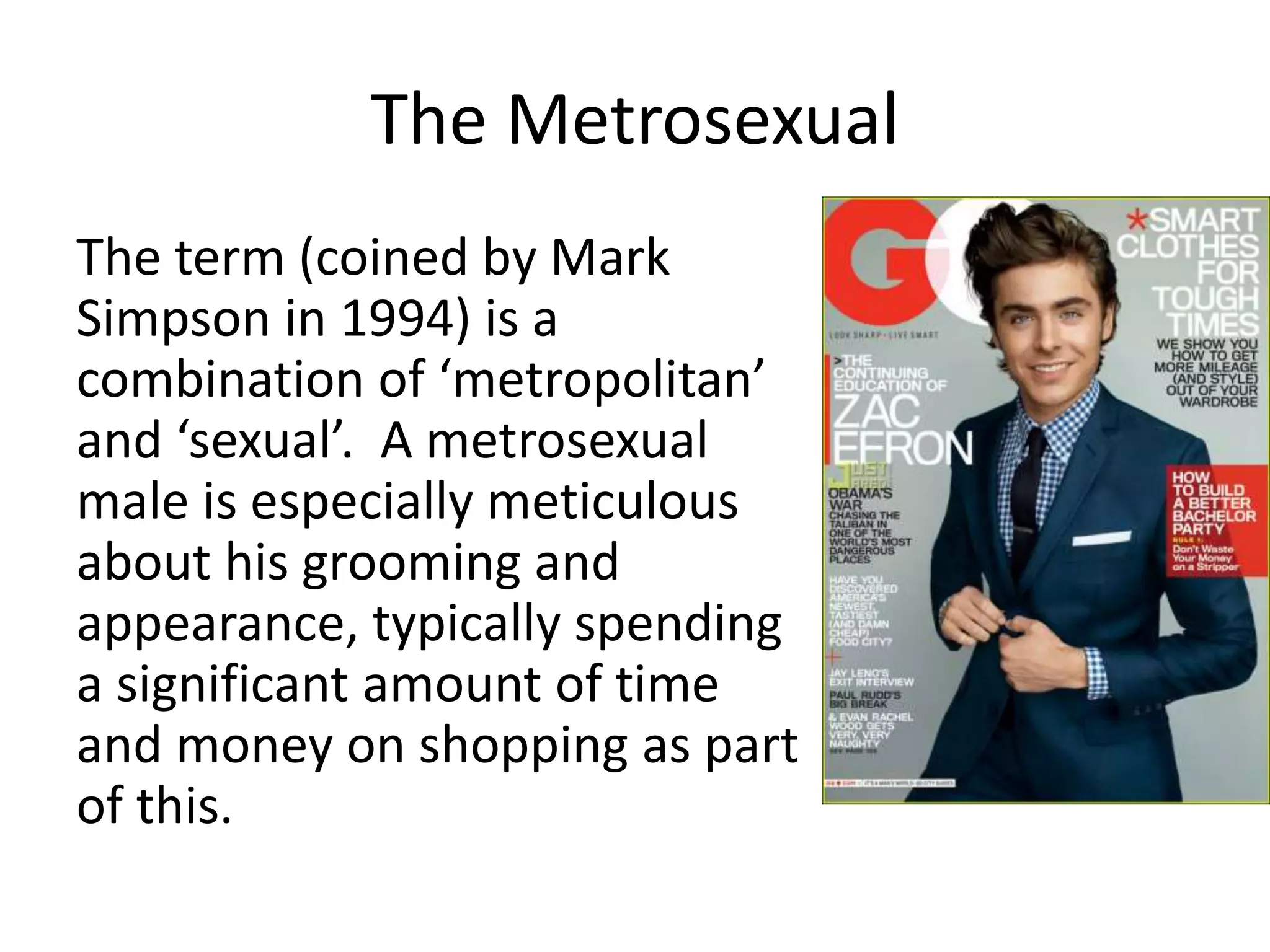 The Metrosexual
The term (coined by Mark
Simpson in 1994) is a
combination of ‘metropolitan’
and ‘sexual’. A metrosexual
male is especially meticulous
about his grooming and
appearance, typically spending
a significant amount of time
and money on shopping as part
of this.
 