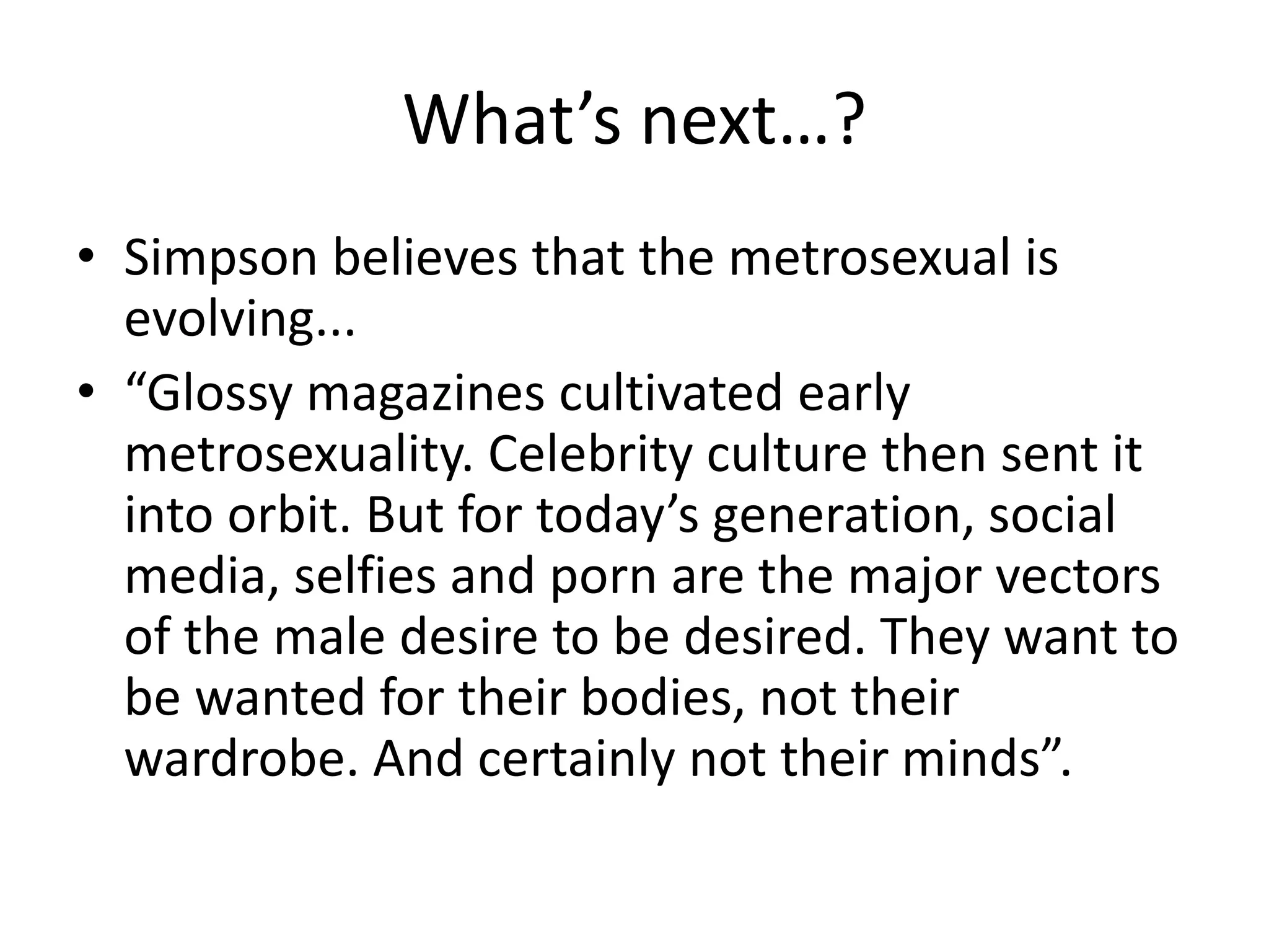 What’s next…?
• Simpson believes that the metrosexual is
evolving...
• “Glossy magazines cultivated early
metrosexuality. Celebrity culture then sent it
into orbit. But for today’s generation, social
media, selfies and porn are the major vectors
of the male desire to be desired. They want to
be wanted for their bodies, not their
wardrobe. And certainly not their minds”.
 
