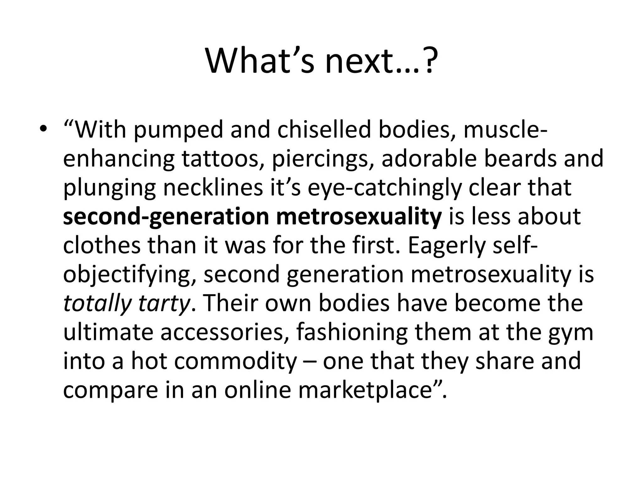 What’s next…?
• “With pumped and chiselled bodies, muscle-
enhancing tattoos, piercings, adorable beards and
plunging necklines it’s eye-catchingly clear that
second-generation metrosexuality is less about
clothes than it was for the first. Eagerly self-
objectifying, second generation metrosexuality is
totally tarty. Their own bodies have become the
ultimate accessories, fashioning them at the gym
into a hot commodity – one that they share and
compare in an online marketplace”.
 