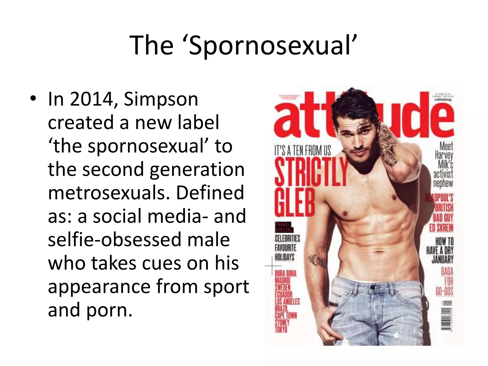 The ‘Spornosexual’
• In 2014, Simpson
created a new label
‘the spornosexual’ to
the second generation
metrosexuals. Defined
as: a social media- and
selfie-obsessed male
who takes cues on his
appearance from sport
and porn.
 