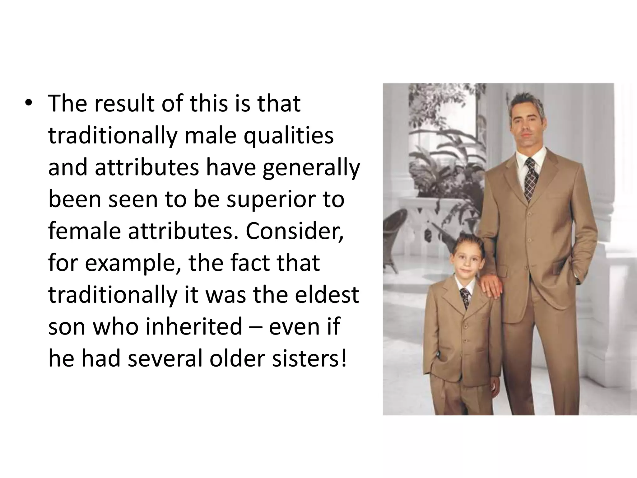 • The result of this is that
traditionally male qualities
and attributes have generally
been seen to be superior to
female attributes. Consider,
for example, the fact that
traditionally it was the eldest
son who inherited – even if
he had several older sisters!
 