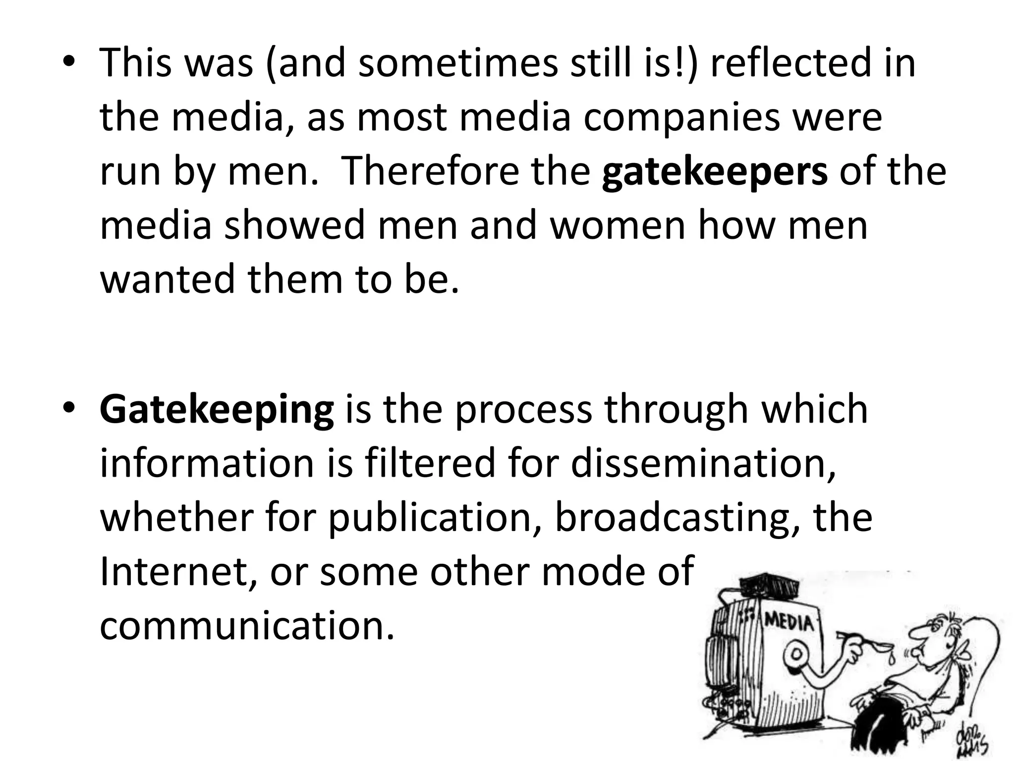 • This was (and sometimes still is!) reflected in
the media, as most media companies were
run by men. Therefore the gatekeepers of the
media showed men and women how men
wanted them to be.
• Gatekeeping is the process through which
information is filtered for dissemination,
whether for publication, broadcasting, the
Internet, or some other mode of
communication.
 