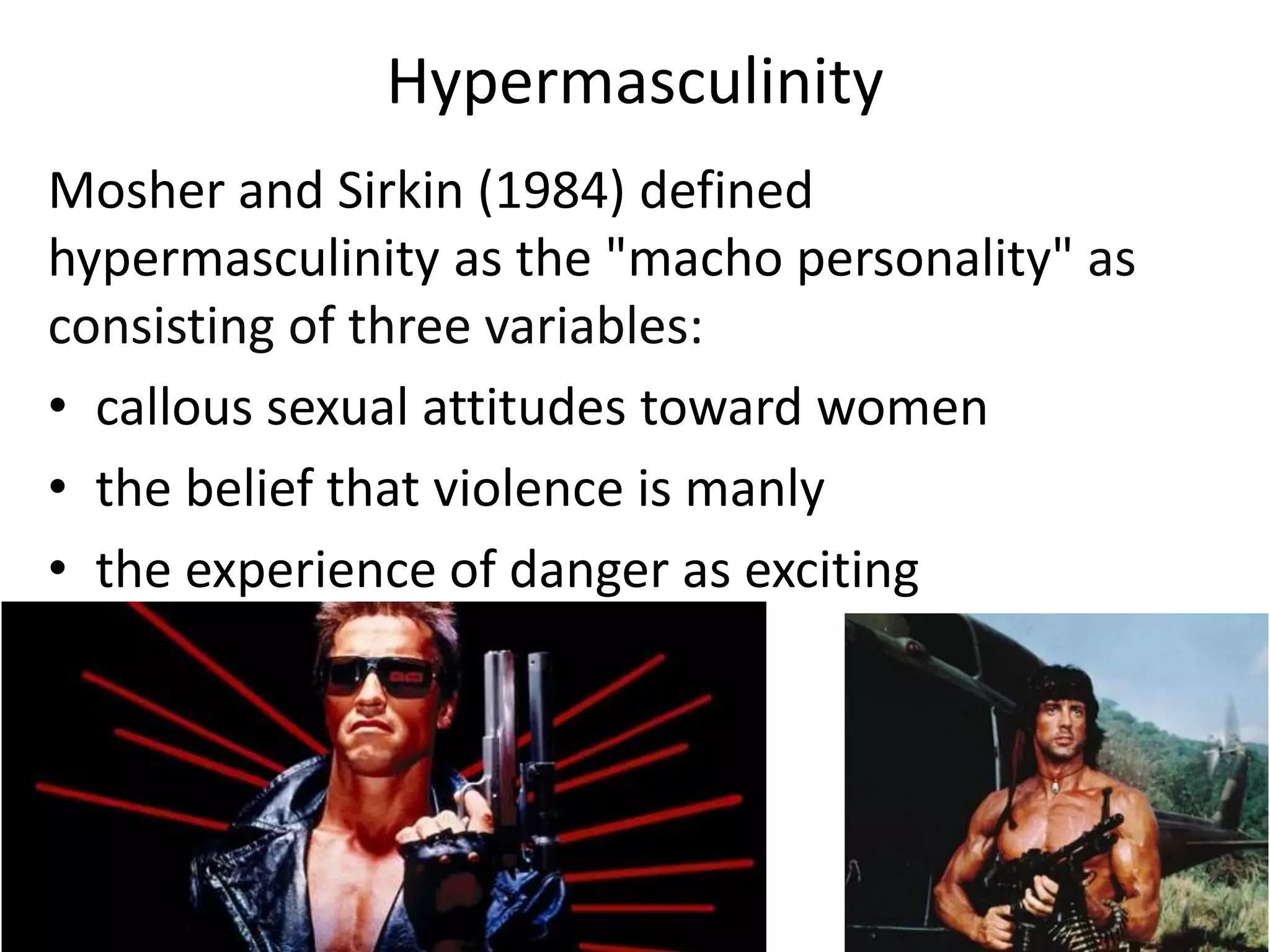 Hypermasculinity
Mosher and Sirkin (1984) defined
hypermasculinity as the "macho personality" as
consisting of three variables:
• callous sexual attitudes toward women
• the belief that violence is manly
• the experience of danger as exciting
 