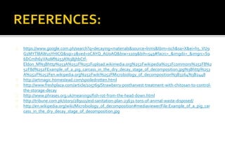 https://www.google.com.ph/search?q=decaying+materials&source=lnms&tbm=isch&sa=X&ei=h5_VU9
G1MYTl8AWusYHICQ&sqi=2&ved=0CAYQ_AUoAQ&biw=1109&bih=549#facrc=_&imgdii=_&imgrc=S9
6DCmIh6yVA0M%253A%3BjhbCtf-
Eldon_M%3Bhttp%253A%252F%252Fupload.wikimedia.org%252Fwikipedia%252Fcommons%252F8%2
52F8d%252FExample_of_a_pig_carcass_in_the_dry_decay_stage_of_decomposition.jpg%3Bhttp%253
A%252F%252Fen.wikipedia.org%252Fwiki%252FMicrobiology_of_decomposition%3B3264%3B2448
http://artmagic.homestead.com/spoiledrotten.html
http://www.freshplaza.com/article/105769/Strawberry-postharvest-treatment-with-chitosan-to-control-
the-storage-decay
http://www.phrases.org.uk/meanings/fish-rot-from-the-head-down.html
http://tribune.com.pk/story/289111/eid-sanitation-plan-23631-tons-of-animal-waste-disposed/
http://en.wikipedia.org/wiki/Microbiology_of_decomposition#mediaviewer/File:Example_of_a_pig_car
cass_in_the_dry_decay_stage_of_decomposition.jpg
