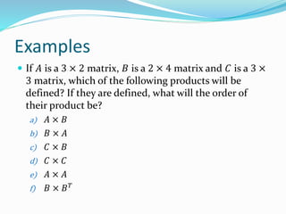 Examples
 If 𝐴 is a 3 × 2 matrix, 𝐵 is a 2 × 4 matrix and 𝐶 is a 3 ×
3 matrix, which of the following products will be
defined? If they are defined, what will the order of
their product be?
a) 𝐴 × 𝐵
b) 𝐵 × 𝐴
c) 𝐶 × 𝐵
d) 𝐶 × 𝐶
e) 𝐴 × 𝐴
f) 𝐵 × 𝐵 𝑇
 