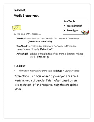 Lesson 3 
Media Stereotypes 
Key Words 
 Representation 
 Stereotype 
L/Os: 
By the end of the lesson… 
You Must – understand and explain the concept Stereotype 
(Starter and Main Task) 
You Should – Explore the difference between a TV media 
stereotype and reality (Extension 1) 
Amazing If – Explore a media stereotype from a different media 
area (extension 2) 
STARTER: 
 Write down the meaning of the word stereotype in your own words: 
Stereotype is an opinion mostly everyone has on a 
certain group of people. This is often based on an 
exaggeration of the negatives that this group has 
done 
 