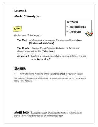 Lesson 3 
Media Stereotypes 
Key Words 
 Representation 
 Stereotype 
L/Os: 
By the end of the lesson… 
You Must – understand and explain the concept Stereotype 
(Starter and Main Task) 
You Should – Explore the difference between a TV media 
stereotype and reality (Extension 1) 
Amazing If – Explore a media stereotype from a different media 
area (extension 2) 
STARTER: 
 Write down the meaning of the word stereotype in your own words: 
The meaning of stereotype is an opinion on something or someone just by the way it 
looks, walks, talks etc. 
MAIN TASK 1: Describe each characteristic to show the difference 
between this media stereotype and a real teenager. 
 