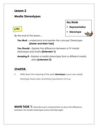 Lesson 3 
Media Stereotypes 
Key Words 
 Representation 
 Stereotype 
L/Os: 
By the end of the lesson… 
You Must – understand and explain the concept Stereotype 
(Starter and Main Task) 
You Should – Explore the difference between a TV media 
stereotype and reality (Extension 1) 
Amazing If – Explore a media stereotype from a different media 
area (extension 2) 
STARTER: 
 Write down the meaning of the word stereotype in your own words: 
Stereotype means when something is assumed but not true. 
MAIN TASK 1: Describe each characteristic to show the difference 
between this media stereotype and a real teenager. 
 
