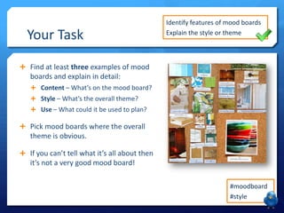 Your Task

Identify features of mood boards
Explain the style or theme

 Find at least three examples of mood

boards and explain in detail:
 Content – What’s on the mood board?
 Style – What’s the overall theme?
 Use – What could it be used to plan?

 Pick mood boards where the overall

theme is obvious.
 If you can’t tell what it’s all about then

it’s not a very good mood board!
#moodboard
#style

 
