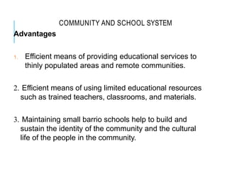COMMUNITY AND SCHOOL SYSTEM
Advantages
1. Efficient means of providing educational services to
thinly populated areas and remote communities.
2. Efficient means of using limited educational resources
such as trained teachers, classrooms, and materials.
3. Maintaining small barrio schools help to build and
sustain the identity of the community and the cultural
life of the people in the community.
 