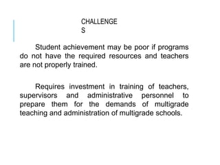 CHALLENGE
S
Student achievement may be poor if programs
do not have the required resources and teachers
are not properly trained.
Requires investment in training of teachers,
supervisors and administrative personnel to
prepare them for the demands of multigrade
teaching and administration of multigrade schools.
 