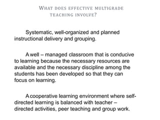 WHAT DOES EFFECTIVE MULTIGRADE
TEACHING INVOLVE?
Systematic, well-organized and planned
instructional delivery and grouping.
Awell – managed classroom that is conducive
to learning because the necessary resources are
available and the necessary discipline among the
students has been developed so that they can
focus on learning.
Acooperative learning environment where self-
directed learning is balanced with teacher –
directed activities, peer teaching and group work.
 