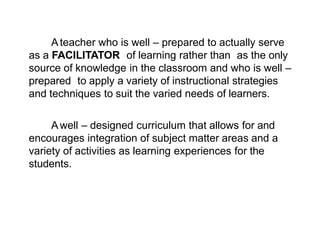 Ateacher who is well – prepared to actually serve
as a FACILITATOR of learning rather than as the only
source of knowledge in the classroom and who is well –
prepared to apply a variety of instructional strategies
and techniques to suit the varied needs of learners.
Awell – designed curriculum that allows for and
encourages integration of subject matter areas and a
variety of activities as learning experiences for the
students.
 