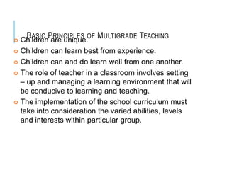 BASIC PRINCIPLES OF MULTIGRADE TEACHING
 Children are unique.
 Children can learn best from experience.
 Children can and do learn well from one another.
 The role of teacher in a classroom involves setting
– up and managing a learning environment that will
be conducive to learning and teaching.
 The implementation of the school curriculum must
take into consideration the varied abilities, levels
and interests within particular group.
 