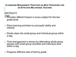 CLASSROOM MANAGEMENT PRACTICES AS BEST STRATEGIES FOR
AN EFFECTIVE MULTIGRADE TEACHING
INSTRUCTI
ONS
 Provides different lesson in every subject for the two
grade level.
 Plans learning activities to suit pupils’ ability and
interest.
 Divide class into small group and individual group within
a day.
 Time management is shown by alternating whole group
periods with small group activities and individual work
within a day.
 Prepares different sets of test by grade.
 