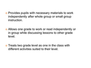  Provides pupils with necessary materials to work
independently after whole group or small group
instruction.
 Allows one grade to work or read independently or
in group while discussing lessons to other grade
level.
 Treats two grade level as one in the class with
different activities suited to their level.
 