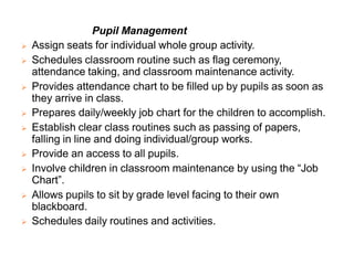 Pupil Management
 Assign seats for individual whole group activity.
 Schedules classroom routine such as flag ceremony,
attendance taking, and classroom maintenance activity.
 Provides attendance chart to be filled up by pupils as soon as
they arrive in class.
 Prepares daily/weekly job chart for the children to accomplish.
 Establish clear class routines such as passing of papers,
falling in line and doing individual/group works.
 Provide an access to all pupils.
 Involve children in classroom maintenance by using the “Job
Chart”.
 Allows pupils to sit by grade level facing to their own
blackboard.
 Schedules daily routines and activities.
 