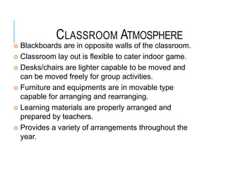 CLASSROOM ATMOSPHERE
 Blackboards are in opposite walls of the classroom.
 Classroom lay out is flexible to cater indoor game.
 Desks/chairs are lighter capable to be moved and
can be moved freely for group activities.
 Furniture and equipments are in movable type
capable for arranging and rearranging.
 Learning materials are properly arranged and
prepared by teachers.
 Provides a variety of arrangements throughout the
year.
 