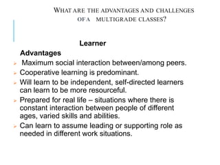 WHAT ARE THE ADVANTAGES AND CHALLENGES
MULTIGRADE CLASSES?
OFA
Learner
Advantages
 Maximum social interaction between/among peers.
 Cooperative learning is predominant.
 Will learn to be independent, self-directed learners
can learn to be more resourceful.
 Prepared for real life – situations where there is
constant interaction between people of different
ages, varied skills and abilities.
 Can learn to assume leading or supporting role as
needed in different work situations.
 