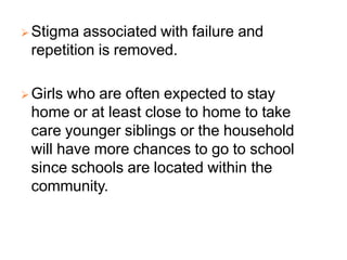  Stigma associated with failure and
repetition is removed.
 Girls who are often expected to stay
home or at least close to home to take
care younger siblings or the household
will have more chances to go to school
since schools are located within the
community.
 