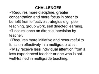 CHALLENGES
Requires more discipline, greater
concentration and more focus in order to
benefit from effective strategies e.g peer
teaching, group work, self directed learning.
Less reliance on direct supervision by
teacher.
Requires more initiative and resourceful to
function effectively in a multigrade class.
May receive less individual attention from a
less experienced teacher or one who is not
well-trained in multigrade teaching.
 