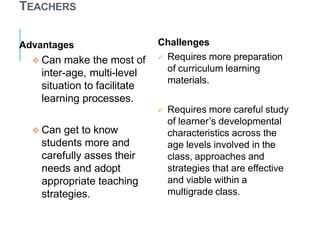 TEACHERS
Advantages
 Can make the most of
inter-age, multi-level
situation to facilitate
learning processes.
 Can get to know
students more and
carefully asses their
needs and adopt
appropriate teaching
strategies.
Challenges
 Requires more preparation
of curriculum learning
materials.
 Requires more careful study
of learner’s developmental
characteristics across the
age levels involved in the
class, approaches and
strategies that are effective
and viable within a
multigrade class.
 
