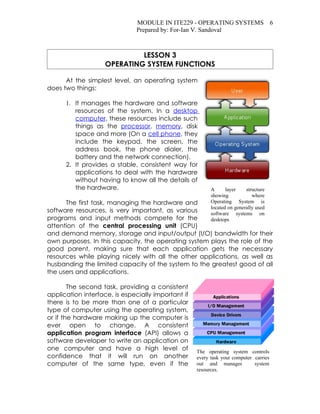 MODULE IN ITE229 - OPERATING SYSTEMS 6
                               Prepared by: For-Ian V. Sandoval



                             LESSON 3
                    OPERATING SYSTEM FUNCTIONS

      At the simplest level, an operating system
does two things:

      1. It manages the hardware and software
         resources of the system. In a desktop
         computer, these resources include such
         things as the processor, memory, disk
         space and more (On a cell phone, they
         include the keypad, the screen, the
         address book, the phone dialer, the
         battery and the network connection).
      2. It provides a stable, consistent way for
         applications to deal with the hardware
         without having to know all the details of
         the hardware.                                    A      layer    structure
                                                          showing            where
      The first task, managing the hardware and           Operating System is
                                                          located on generally used
software resources, is very important, as various         software systems on
programs and input methods compete for the                desktops
attention of the central processing unit (CPU)
and demand memory, storage and input/output (I/O) bandwidth for their
own purposes. In this capacity, the operating system plays the role of the
good parent, making sure that each application gets the necessary
resources while playing nicely with all the other applications, as well as
husbanding the limited capacity of the system to the greatest good of all
the users and applications.

        The second task, providing a consistent
application interface, is especially important if
there is to be more than one of a particular
type of computer using the operating system,
or if the hardware making up the computer is
ever open to change. A consistent
application program interface (API) allows a
software developer to write an application on
one computer and have a high level of               The operating system controls
confidence that it will run on another              every task your computer carries
computer of the same type, even if the              out and manages          system
                                                    resources.
 