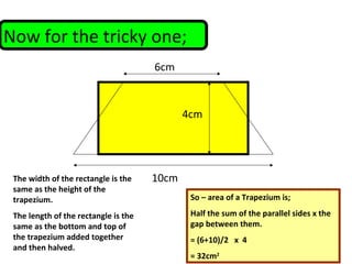 Now for the tricky one;
6cm
10cm
4cm
So – area of a Trapezium is;
Half the sum of the parallel sides x the
gap between them.
= (6+10)/2 x 4
= 32cm2
The width of the rectangle is the
same as the height of the
trapezium.
The length of the rectangle is the
same as the bottom and top of
the trapezium added together
and then halved.
 